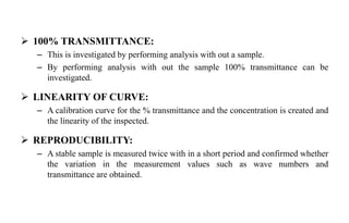  100% TRANSMITTANCE:
– This is investigated by performing analysis with out a sample.
– By performing analysis with out the sample 100% transmittance can be
investigated.
 LINEARITY OF CURVE:
– A calibration curve for the % transmittance and the concentration is created and
the linearity of the inspected.
 REPRODUCIBILITY:
– A stable sample is measured twice with in a short period and confirmed whether
the variation in the measurement values such as wave numbers and
transmittance are obtained.
 