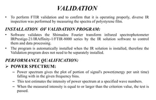 VALIDATION
• To perform FTIR validation and to confirm that it is operating properly, diverse IR
inspection was performed by measuring the spectra of polystyrene film.
INSTALLATION OF VALIDATION PROGRAM:
• Software validates the Shimadzu Fourier transform infrared spectrophotometer
IRPrestige-21/IRAffinity-1/FTIR-8000 series by the IR solution software to control
them and data processing.
• The program is automatically installed when the IR solution is installed, therefore the
Validation program does not need to be separately installed.
PERFORMANCE QUALIFICATION:
 POWER SPECTRUM:
– Power spectrum gives the plot of portion of signal's power(energy per unit time)
falling with in the given frequency bins.
– This test estimates the intensity of power spectrum at a specified wave numbers.
– When the measured intensity is equal to or larger than the criterion value, the test is
passed.
 