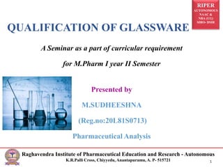 RIPER
AUTONOMOUS
NAAC &
NBA (UG)
SIRO- DSIR
Raghavendra Institute of Pharmaceutical Education and Research - Autonomous
K.R.Palli Cross, Chiyyedu, Anantapuramu, A. P- 515721 1
QUALIFICATION OF GLASSWARE
A Seminar as a part of curricular requirement
for M.Pharm I year II Semester
Presented by
M.SUDHEESHNA
(Reg.no:20L81S0713)
Pharmaceutical Analysis
 