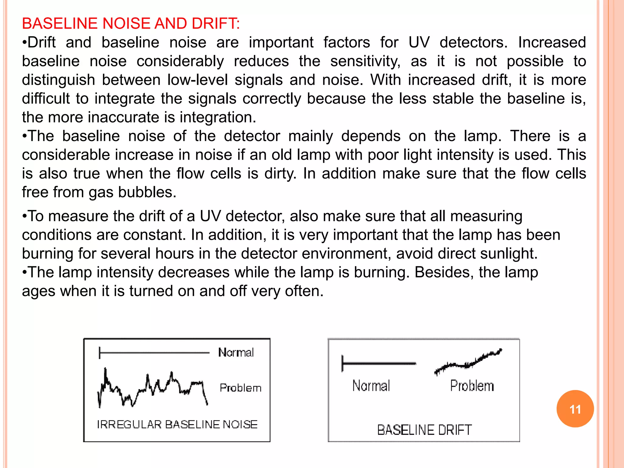 11
BASELINE NOISE AND DRIFT:
•Drift and baseline noise are important factors for UV detectors. Increased
baseline noise considerably reduces the sensitivity, as it is not possible to
distinguish between low-level signals and noise. With increased drift, it is more
difficult to integrate the signals correctly because the less stable the baseline is,
the more inaccurate is integration.
•The baseline noise of the detector mainly depends on the lamp. There is a
considerable increase in noise if an old lamp with poor light intensity is used. This
is also true when the flow cells is dirty. In addition make sure that the flow cells
free from gas bubbles.
•To measure the drift of a UV detector, also make sure that all measuring
conditions are constant. In addition, it is very important that the lamp has been
burning for several hours in the detector environment, avoid direct sunlight.
•The lamp intensity decreases while the lamp is burning. Besides, the lamp
ages when it is turned on and off very often.
 