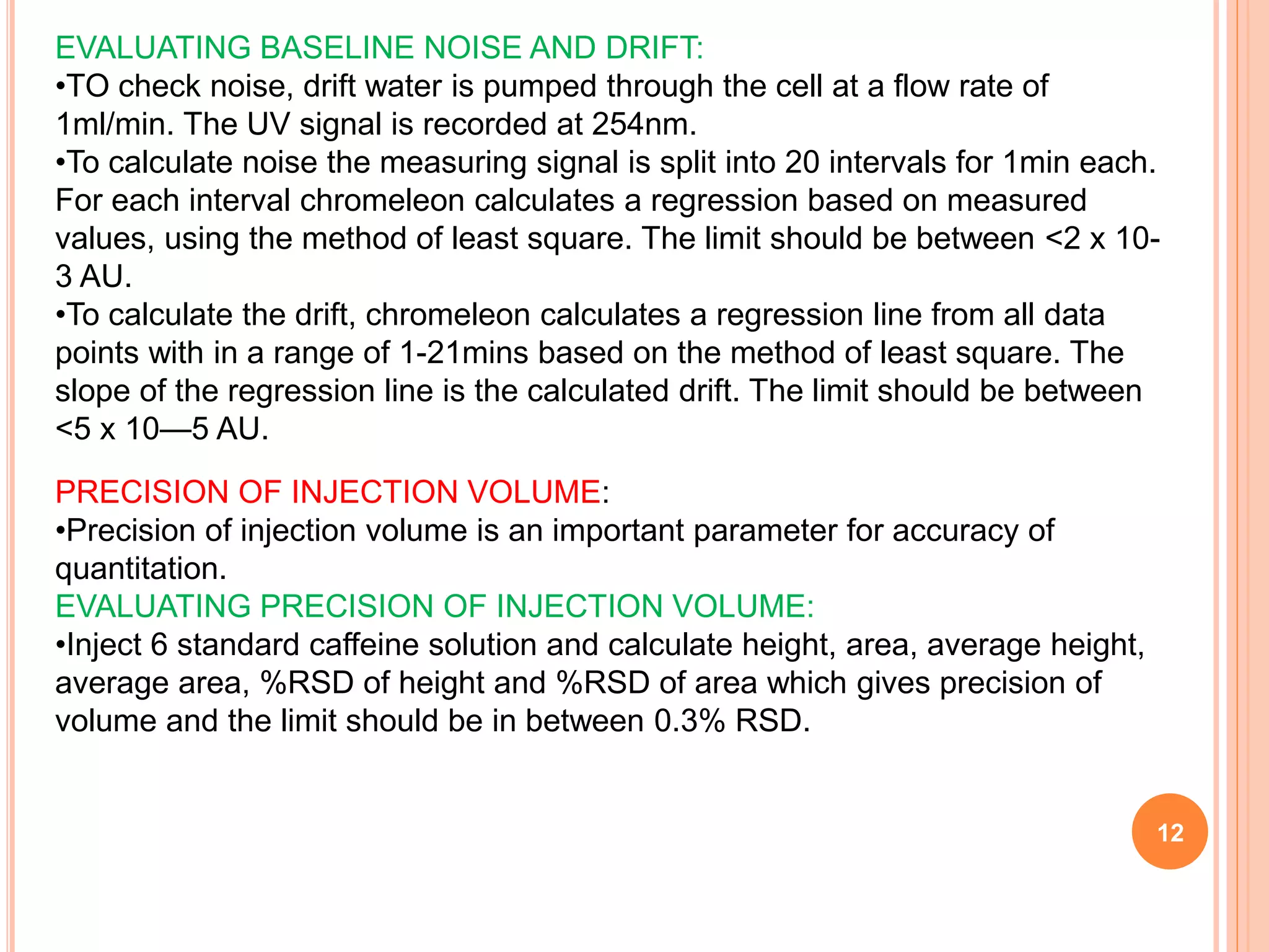 12
EVALUATING BASELINE NOISE AND DRIFT:
•TO check noise, drift water is pumped through the cell at a flow rate of
1ml/min. The UV signal is recorded at 254nm.
•To calculate noise the measuring signal is split into 20 intervals for 1min each.
For each interval chromeleon calculates a regression based on measured
values, using the method of least square. The limit should be between <2 x 10-
3 AU.
•To calculate the drift, chromeleon calculates a regression line from all data
points with in a range of 1-21mins based on the method of least square. The
slope of the regression line is the calculated drift. The limit should be between
<5 x 10—5 AU.
PRECISION OF INJECTION VOLUME:
•Precision of injection volume is an important parameter for accuracy of
quantitation.
EVALUATING PRECISION OF INJECTION VOLUME:
•Inject 6 standard caffeine solution and calculate height, area, average height,
average area, %RSD of height and %RSD of area which gives precision of
volume and the limit should be in between 0.3% RSD.
 