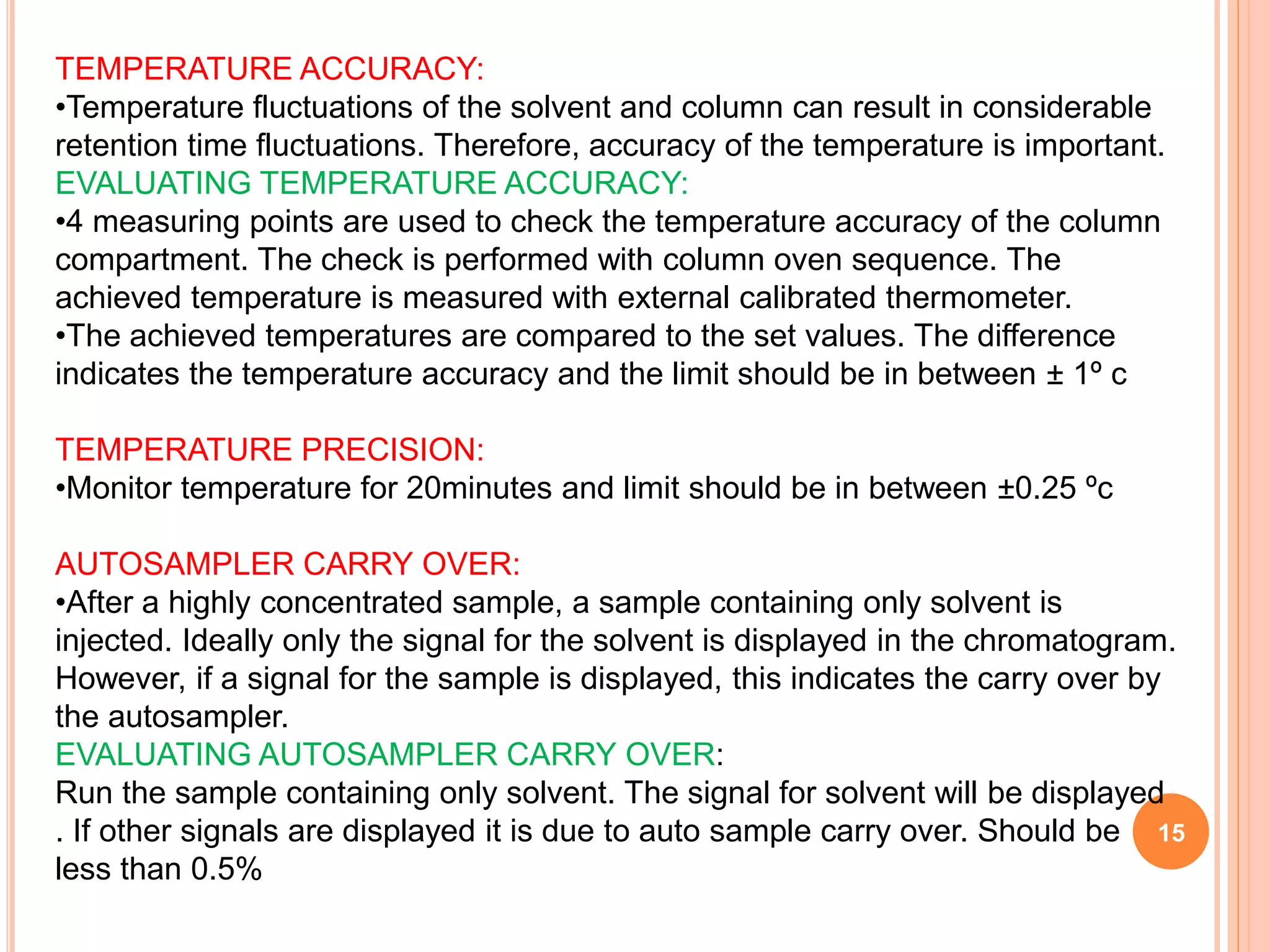 15
TEMPERATURE ACCURACY:
•Temperature fluctuations of the solvent and column can result in considerable
retention time fluctuations. Therefore, accuracy of the temperature is important.
EVALUATING TEMPERATURE ACCURACY:
•4 measuring points are used to check the temperature accuracy of the column
compartment. The check is performed with column oven sequence. The
achieved temperature is measured with external calibrated thermometer.
•The achieved temperatures are compared to the set values. The difference
indicates the temperature accuracy and the limit should be in between ± 1º c
TEMPERATURE PRECISION:
•Monitor temperature for 20minutes and limit should be in between ±0.25 ºc
AUTOSAMPLER CARRY OVER:
•After a highly concentrated sample, a sample containing only solvent is
injected. Ideally only the signal for the solvent is displayed in the chromatogram.
However, if a signal for the sample is displayed, this indicates the carry over by
the autosampler.
EVALUATING AUTOSAMPLER CARRY OVER:
Run the sample containing only solvent. The signal for solvent will be displayed
. If other signals are displayed it is due to auto sample carry over. Should be
less than 0.5%
 