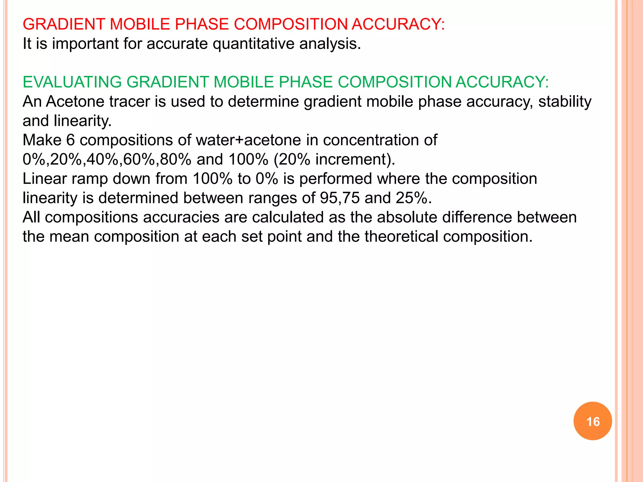 16
GRADIENT MOBILE PHASE COMPOSITION ACCURACY:
It is important for accurate quantitative analysis.
EVALUATING GRADIENT MOBILE PHASE COMPOSITION ACCURACY:
An Acetone tracer is used to determine gradient mobile phase accuracy, stability
and linearity.
Make 6 compositions of water+acetone in concentration of
0%,20%,40%,60%,80% and 100% (20% increment).
Linear ramp down from 100% to 0% is performed where the composition
linearity is determined between ranges of 95,75 and 25%.
All compositions accuracies are calculated as the absolute difference between
the mean composition at each set point and the theoretical composition.
 