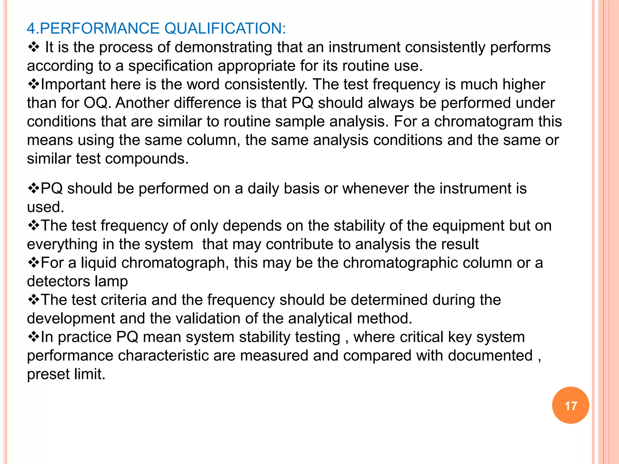17
4.PERFORMANCE QUALIFICATION:
 It is the process of demonstrating that an instrument consistently performs
according to a specification appropriate for its routine use.
Important here is the word consistently. The test frequency is much higher
than for OQ. Another difference is that PQ should always be performed under
conditions that are similar to routine sample analysis. For a chromatogram this
means using the same column, the same analysis conditions and the same or
similar test compounds.
PQ should be performed on a daily basis or whenever the instrument is
used.
The test frequency of only depends on the stability of the equipment but on
everything in the system that may contribute to analysis the result
For a liquid chromatograph, this may be the chromatographic column or a
detectors lamp
The test criteria and the frequency should be determined during the
development and the validation of the analytical method.
In practice PQ mean system stability testing , where critical key system
performance characteristic are measured and compared with documented ,
preset limit.
 