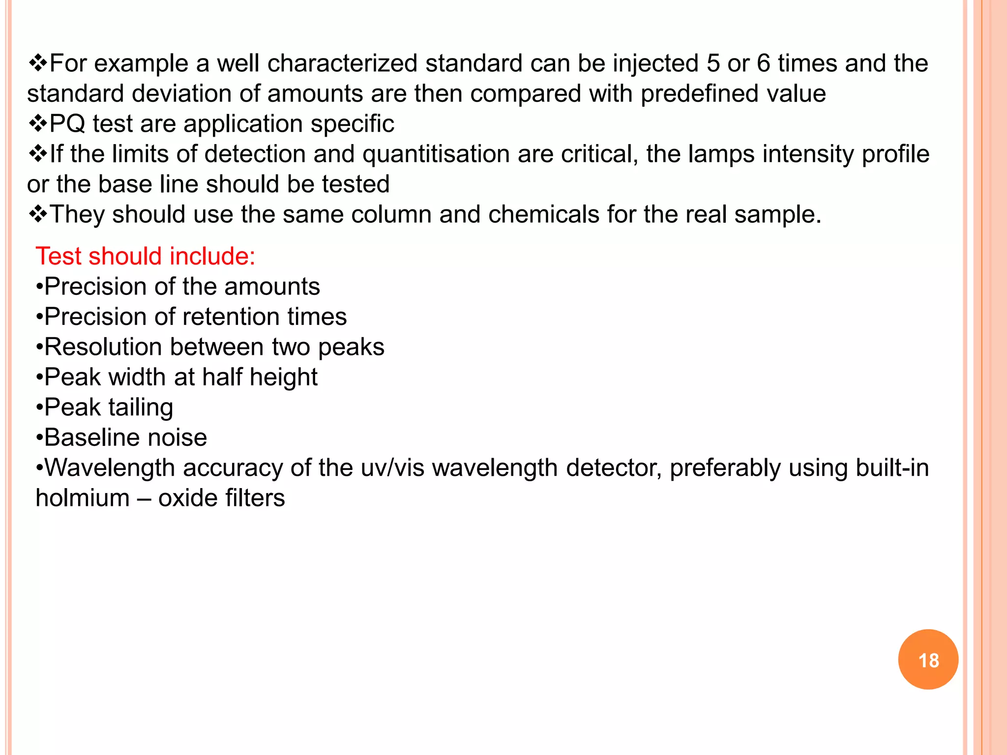 For example a well characterized standard can be injected 5 or 6 times and the
standard deviation of amounts are then compared with predefined value
PQ test are application specific
If the limits of detection and quantitisation are critical, the lamps intensity profile
or the base line should be tested
They should use the same column and chemicals for the real sample.
18
Test should include:
•Precision of the amounts
•Precision of retention times
•Resolution between two peaks
•Peak width at half height
•Peak tailing
•Baseline noise
•Wavelength accuracy of the uv/vis wavelength detector, preferably using built-in
holmium – oxide filters
 
