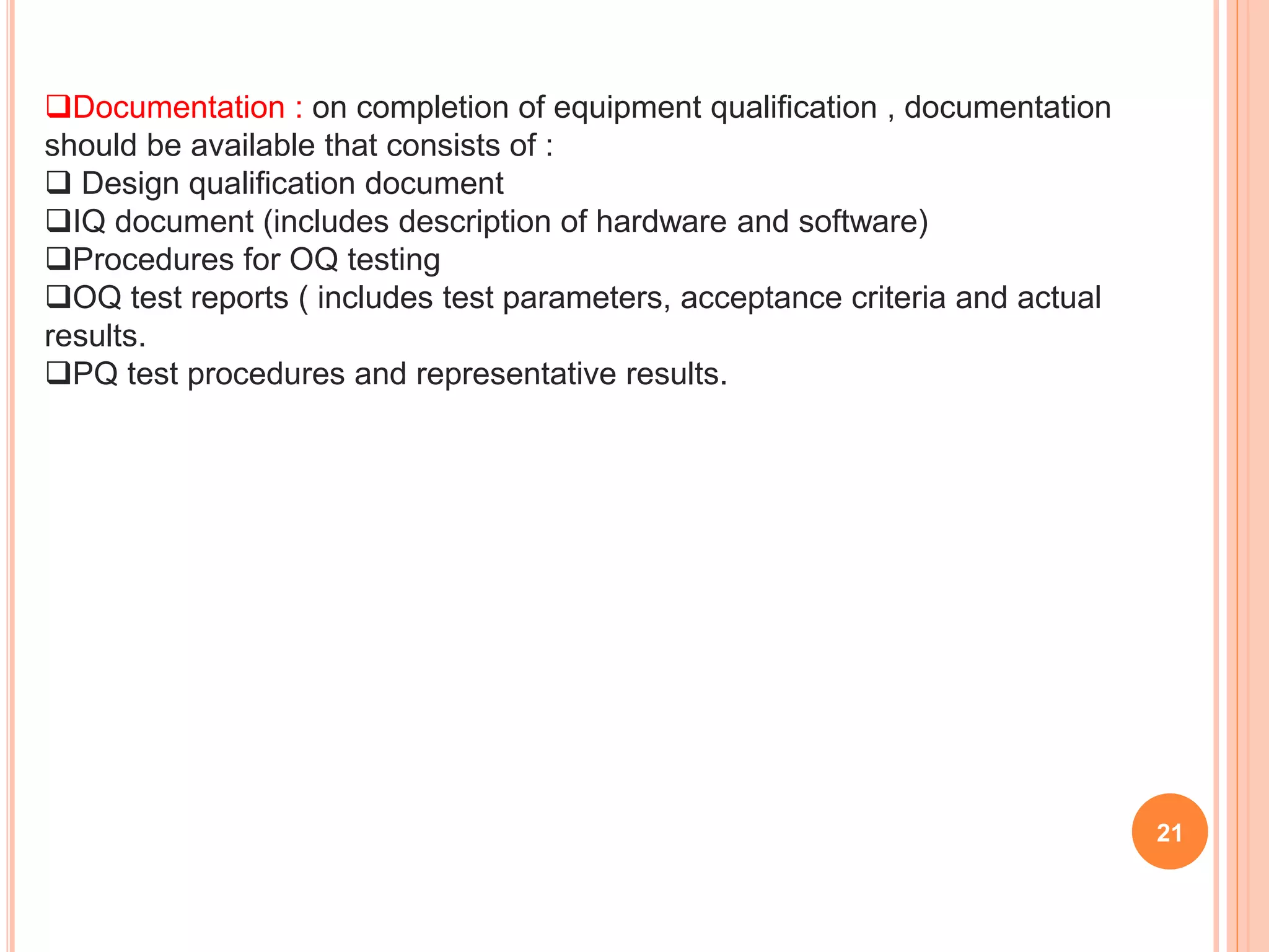 Documentation : on completion of equipment qualification , documentation
should be available that consists of :
 Design qualification document
IQ document (includes description of hardware and software)
Procedures for OQ testing
OQ test reports ( includes test parameters, acceptance criteria and actual
results.
PQ test procedures and representative results.
21
 