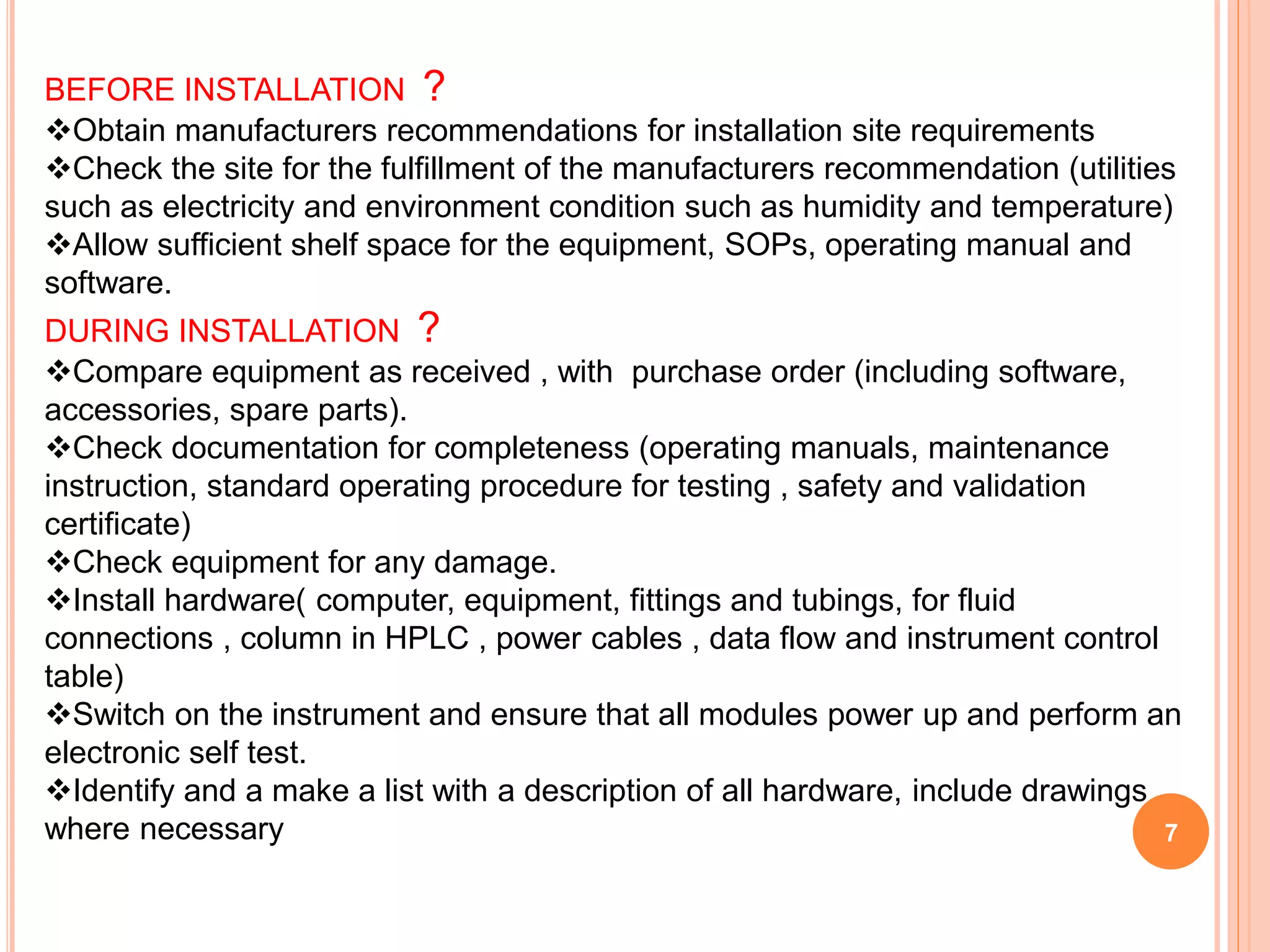 BEFORE INSTALLATION ?
Obtain manufacturers recommendations for installation site requirements
Check the site for the fulfillment of the manufacturers recommendation (utilities
such as electricity and environment condition such as humidity and temperature)
Allow sufficient shelf space for the equipment, SOPs, operating manual and
software.
DURING INSTALLATION ?
Compare equipment as received , with purchase order (including software,
accessories, spare parts).
Check documentation for completeness (operating manuals, maintenance
instruction, standard operating procedure for testing , safety and validation
certificate)
Check equipment for any damage.
Install hardware( computer, equipment, fittings and tubings, for fluid
connections , column in HPLC , power cables , data flow and instrument control
table)
Switch on the instrument and ensure that all modules power up and perform an
electronic self test.
Identify and a make a list with a description of all hardware, include drawings
where necessary 7
 