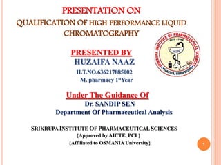 PRESENTATION ON
QUALIFICATION OF HIGH PERFORMANCE LIQUID
CHROMATOGRAPHY
PRESENTED BY
HUZAIFA NAAZ
H.T.NO.636217885002
M. pharmacy 1stYear
Under The Guidance Of
Dr. SANDIP SEN
Department Of Pharmaceutical Analysis
SRIKRUPA INSTITUTE OF PHARMACEUTICAL SCIENCES
{Approved by AICTE, PCI }
{Affiliated to OSMANIA University} 1
 