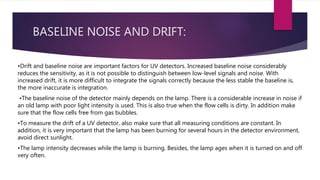 BASELINE NOISE AND DRIFT:
•Drift and baseline noise are important factors for UV detectors. Increased baseline noise considerably
reduces the sensitivity, as it is not possible to distinguish between low-level signals and noise. With
increased drift, it is more difficult to integrate the signals correctly because the less stable the baseline is,
the more inaccurate is integration.
•The baseline noise of the detector mainly depends on the lamp. There is a considerable increase in noise if
an old lamp with poor light intensity is used. This is also true when the flow cells is dirty. In addition make
sure that the flow cells free from gas bubbles.
•To measure the drift of a UV detector, also make sure that all measuring conditions are constant. In
addition, it is very important that the lamp has been burning for several hours in the detector environment,
avoid direct sunlight.
•The lamp intensity decreases while the lamp is burning. Besides, the lamp ages when it is turned on and off
very often.
 