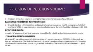 PRECISION OF INJECTION VOLUME:
 •Precision of injection volume is an important parameter for accuracy of quantitation.
EVALUATING PRECISION OF INJECTION VOLUME
 •Inject 6 standard caffeine solution and calculate height, area, average height, average area, %RSD of
height and %RSD of area which gives precision of volume and the limit should be in between 0.3% RSD.
DETECTOR LINEARITY:
•Linearity of a detector is a critical parameter to establish for reliable and accurate quantitative results.
EVALUATING DETECTOR LINEARITY:
•A series of 5 traceable standards (caffeine solution of concentration about 0.00035 to 0.35mg/ml) are
injected and evaluated. The detector linearity is calculated by determining the peak area vs concentration.
%RSD can also be calculated for checking the detector linearity. The limit should be in between >1.5 AU,
5% RSD.
 