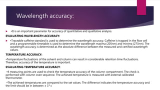 Wavelength accuracy:
 •It is an important parameter for accuracy of quantitative and qualitative analysis.
EVALUATING WAVELENGTH ACCURACY:
 •Traceable caffeine standard is used to determine the wavelength accuracy. Caffeine is trapped in the flow cell
and a programmable timetable is used to determine the wavelength maxima (205nm) and minima (273nm). The
wavelength accuracy is determined as the absolute difference between the measured and certified wavelength
values.
TEMPERATURE ACCURACY:
•Temperature fluctuations of the solvent and column can result in considerable retention time fluctuations.
Therefore, accuracy of the temperature is important.
EVALUATING TEMPERATURE ACCURACY:
•4 measuring points are used to check the temperature accuracy of the column compartment. The check is
performed with column oven sequence. The achieved temperature is measured with external calibrated
thermometer.
•The achieved temperatures are compared to the set values. The difference indicates the temperature accuracy and
the limit should be in between ± 1º c
 