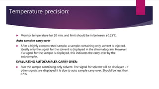 Temperature precision:
 Monitor temperature for 20 min. and limit should be in between ±0.25˚C.
Auto sampler carry-over
 After a highly concentrated sample, a sample containing only solvent is injected.
Ideally only the signal for the solvent is displayed in the chromatogram. However,
if a signal for the sample is displayed, this indicates the carry over by the
autosampler.
EVALUATING AUTOSAMPLER CARRY OVER:
 Run the sample containing only solvent. The signal for solvent will be displayed . If
other signals are displayed it is due to auto sample carry over. Should be less than
0.5%
 