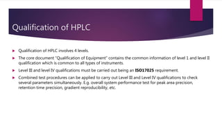 Qualification of HPLC
 Qualification of HPLC involves 4 levels.
 The core document “Qualification of Equipment” contains the common information of level 1 and level II
qualification which is common to all types of instruments.
 Level III and level IV qualifications must be carried out being an ISO17025 requirement.
 Combined test procedures can be applied to carry out Level III and Level IV qualifications to check
several parameters simultaneously. E.g. overall system performance test for peak area precision,
retention time precision, gradient reproducibility, etc.
 