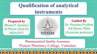 Qualification of analytical
instruments
Prepared by
Bhumi P. Suratiya
M.Pharm (Sem-II)
MQA201T
Guided By
Dr. Prasanna Pradhan
(M.Pharm, PhD)
(Associate professor)
Pharmaceutical Quality Assurance
Pioneer Pharmacy College, Vadodara
 