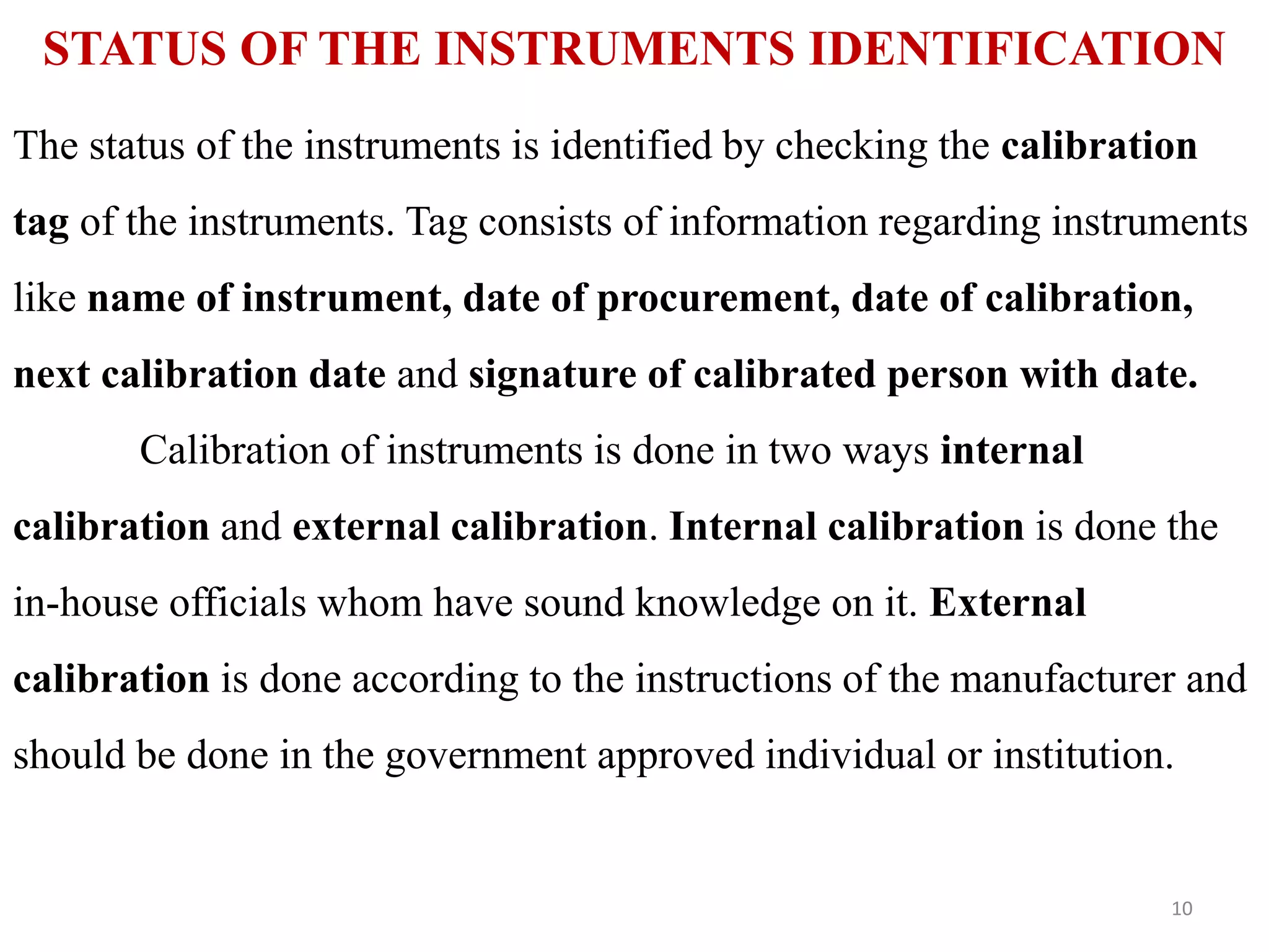STATUS OF THE INSTRUMENTS IDENTIFICATION
The status of the instruments is identified by checking the calibration
tag of the instruments. Tag consists of information regarding instruments
like name of instrument, date of procurement, date of calibration,
next calibration date and signature of calibrated person with date.
Calibration of instruments is done in two ways internal
calibration and external calibration. Internal calibration is done the
in-house officials whom have sound knowledge on it. External
calibration is done according to the instructions of the manufacturer and
should be done in the government approved individual or institution.
10
 