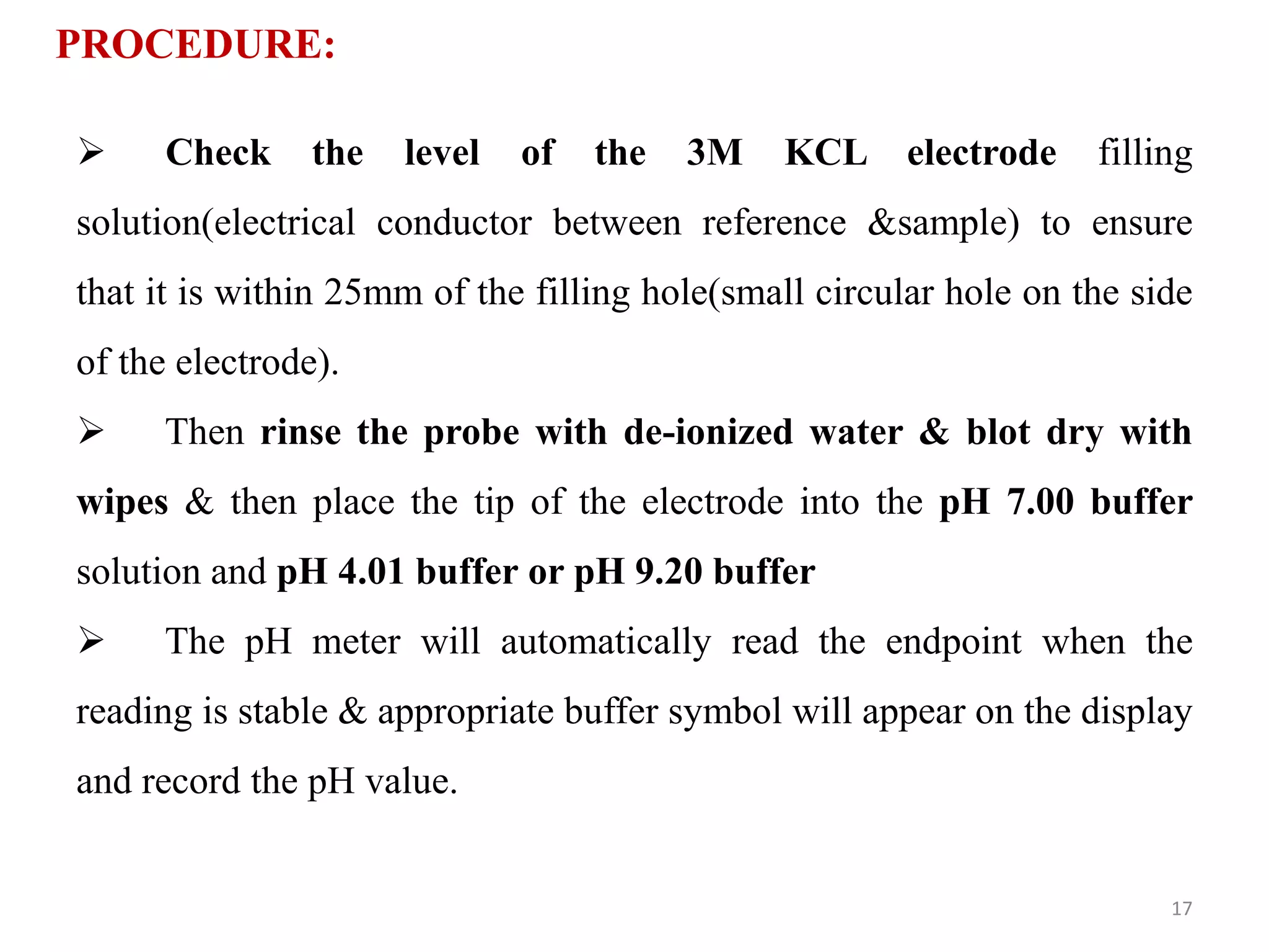 PROCEDURE:
 Check the level of the 3M KCL electrode filling
solution(electrical conductor between reference &sample) to ensure
that it is within 25mm of the filling hole(small circular hole on the side
of the electrode).
 Then rinse the probe with de-ionized water & blot dry with
wipes & then place the tip of the electrode into the pH 7.00 buffer
solution and pH 4.01 buffer or pH 9.20 buffer
 The pH meter will automatically read the endpoint when the
reading is stable & appropriate buffer symbol will appear on the display
and record the pH value.
17
 