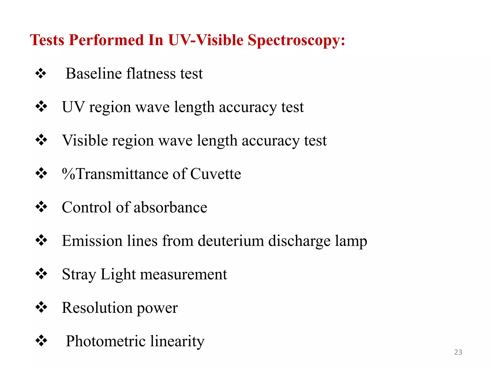 Tests Performed In UV-Visible Spectroscopy:
 Baseline flatness test
 UV region wave length accuracy test
 Visible region wave length accuracy test
 %Transmittance of Cuvette
 Control of absorbance
 Emission lines from deuterium discharge lamp
 Stray Light measurement
 Resolution power
 Photometric linearity
23
 