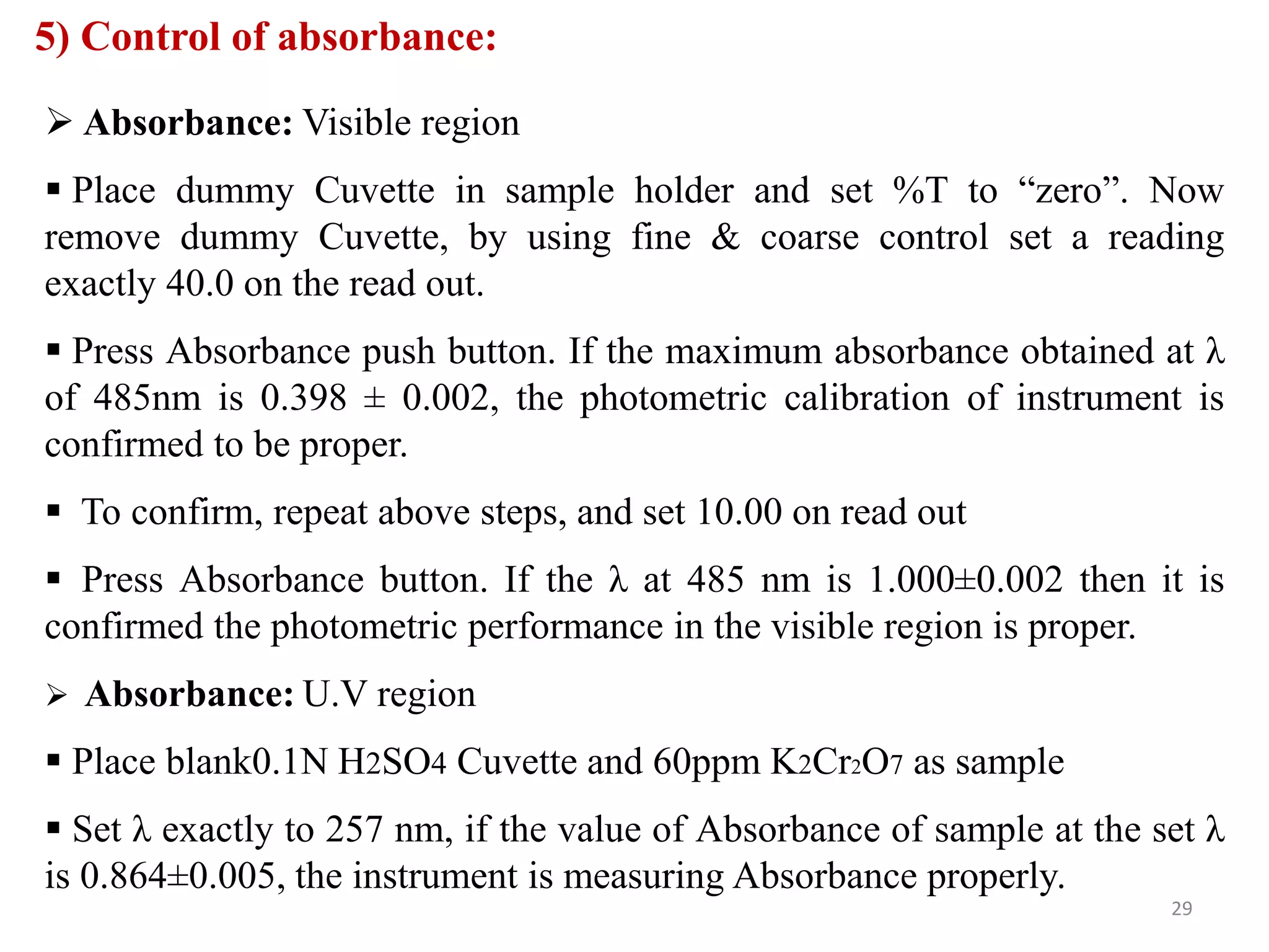 5) Control of absorbance:
 Absorbance: Visible region
 Place dummy Cuvette in sample holder and set %T to “zero”. Now
remove dummy Cuvette, by using fine & coarse control set a reading
exactly 40.0 on the read out.
 Press Absorbance push button. If the maximum absorbance obtained at λ
of 485nm is 0.398 ± 0.002, the photometric calibration of instrument is
confirmed to be proper.
 To confirm, repeat above steps, and set 10.00 on read out
 Press Absorbance button. If the λ at 485 nm is 1.000±0.002 then it is
confirmed the photometric performance in the visible region is proper.
 Absorbance: U.V region
 Place blank0.1N H2SO4 Cuvette and 60ppm K2Cr2O7 as sample
 Set λ exactly to 257 nm, if the value of Absorbance of sample at the set λ
is 0.864±0.005, the instrument is measuring Absorbance properly.
29
 