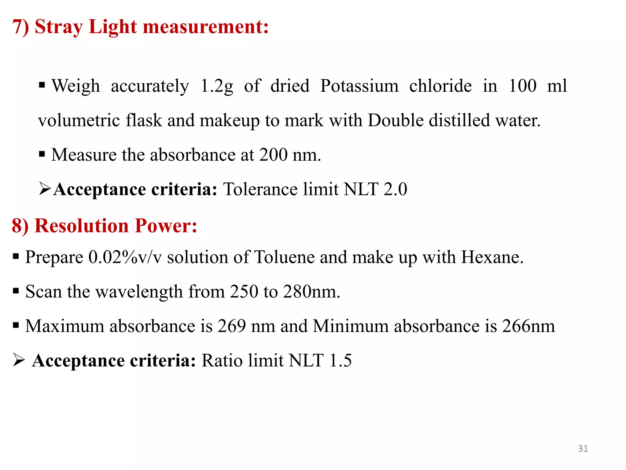 7) Stray Light measurement:
 Weigh accurately 1.2g of dried Potassium chloride in 100 ml
volumetric flask and makeup to mark with Double distilled water.
 Measure the absorbance at 200 nm.
Acceptance criteria: Tolerance limit NLT 2.0
8) Resolution Power:
 Prepare 0.02%v/v solution of Toluene and make up with Hexane.
 Scan the wavelength from 250 to 280nm.
 Maximum absorbance is 269 nm and Minimum absorbance is 266nm
 Acceptance criteria: Ratio limit NLT 1.5
31
 