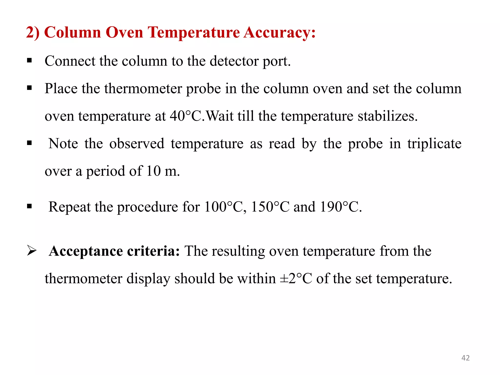 2) Column Oven Temperature Accuracy:
 Connect the column to the detector port.
 Place the thermometer probe in the column oven and set the column
oven temperature at 40°C.Wait till the temperature stabilizes.
 Note the observed temperature as read by the probe in triplicate
over a period of 10 m.
 Repeat the procedure for 100°C, 150°C and 190°C.
 Acceptance criteria: The resulting oven temperature from the
thermometer display should be within ±2°C of the set temperature.
42
 