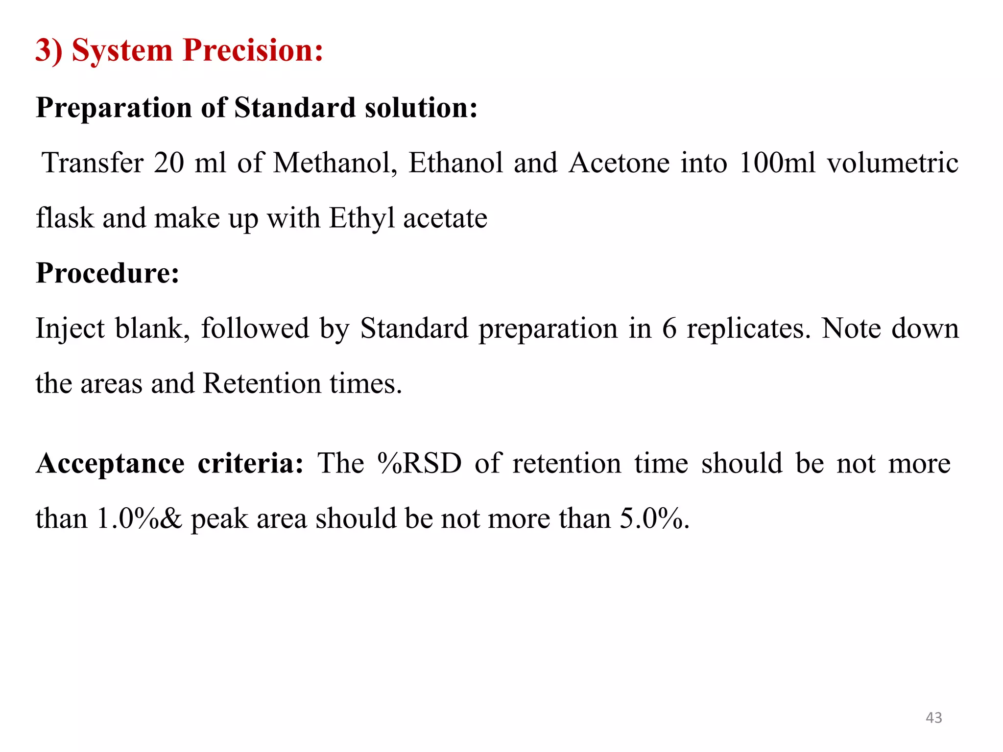 3) System Precision:
Preparation of Standard solution:
Transfer 20 ml of Methanol, Ethanol and Acetone into 100ml volumetric
flask and make up with Ethyl acetate
Procedure:
Inject blank, followed by Standard preparation in 6 replicates. Note down
the areas and Retention times.
Acceptance criteria: The %RSD of retention time should be not more
than 1.0%& peak area should be not more than 5.0%.
43
 