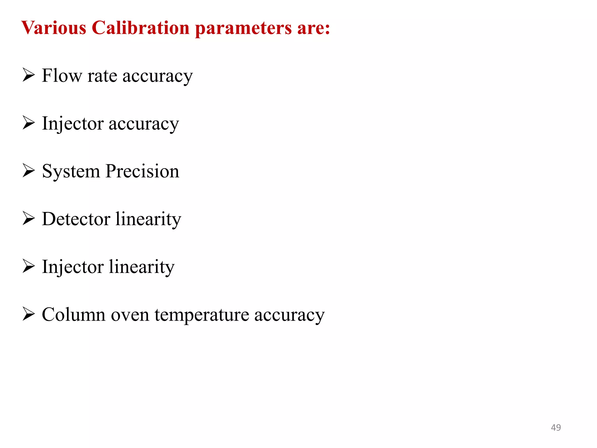 Various Calibration parameters are:
 Flow rate accuracy
 Injector accuracy
 System Precision
 Detector linearity
 Injector linearity
 Column oven temperature accuracy
49
 