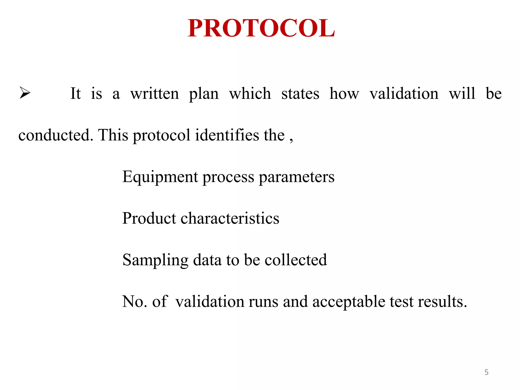 PROTOCOL
 It is a written plan which states how validation will be
conducted. This protocol identifies the ,
Equipment process parameters
Product characteristics
Sampling data to be collected
No. of validation runs and acceptable test results.
5
 