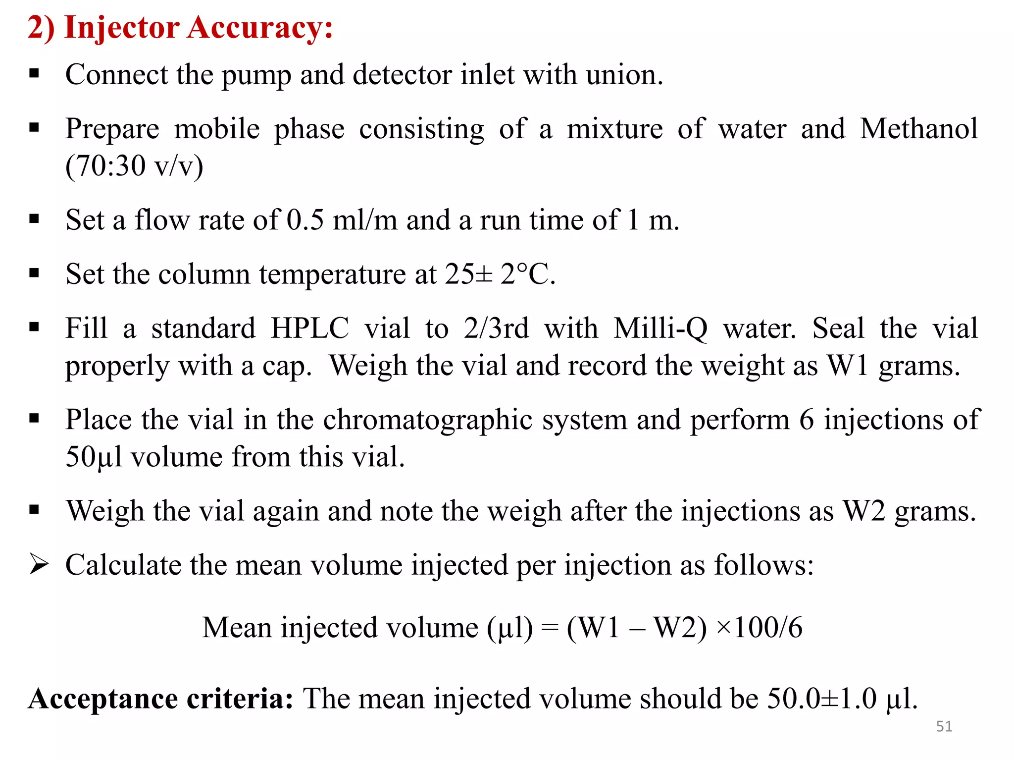 2) Injector Accuracy:
 Connect the pump and detector inlet with union.
 Prepare mobile phase consisting of a mixture of water and Methanol
(70:30 v/v)
 Set a flow rate of 0.5 ml/m and a run time of 1 m.
 Set the column temperature at 25± 2°C.
 Fill a standard HPLC vial to 2/3rd with Milli-Q water. Seal the vial
properly with a cap. Weigh the vial and record the weight as W1 grams.
 Place the vial in the chromatographic system and perform 6 injections of
50µl volume from this vial.
 Weigh the vial again and note the weigh after the injections as W2 grams.
 Calculate the mean volume injected per injection as follows:
Mean injected volume (µl) = (W1 – W2) ×100/6
Acceptance criteria: The mean injected volume should be 50.0±1.0 µl.
51
 