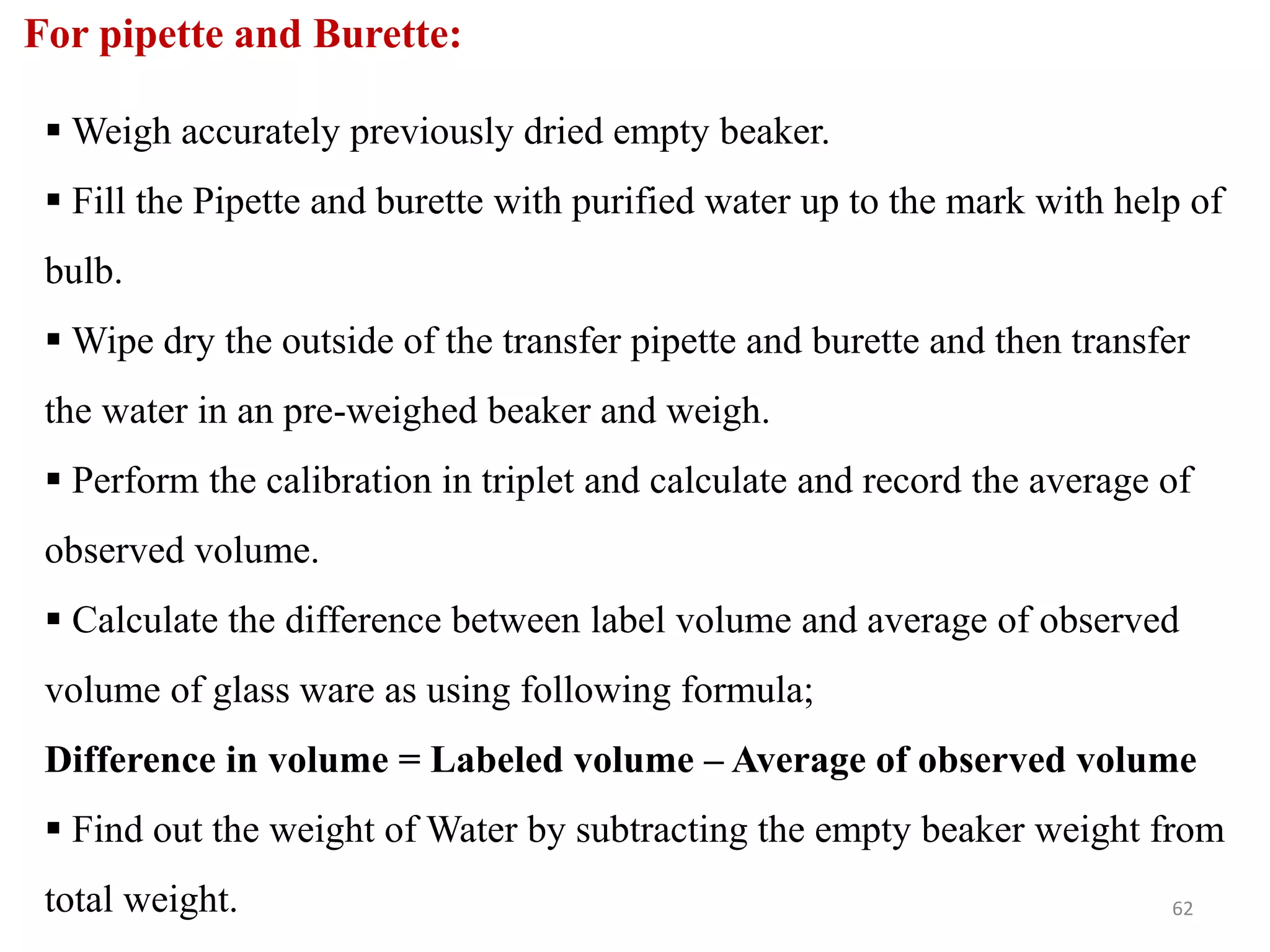 For pipette and Burette:
 Weigh accurately previously dried empty beaker.
 Fill the Pipette and burette with purified water up to the mark with help of
bulb.
 Wipe dry the outside of the transfer pipette and burette and then transfer
the water in an pre-weighed beaker and weigh.
 Perform the calibration in triplet and calculate and record the average of
observed volume.
 Calculate the difference between label volume and average of observed
volume of glass ware as using following formula;
Difference in volume = Labeled volume – Average of observed volume
 Find out the weight of Water by subtracting the empty beaker weight from
total weight. 62
 