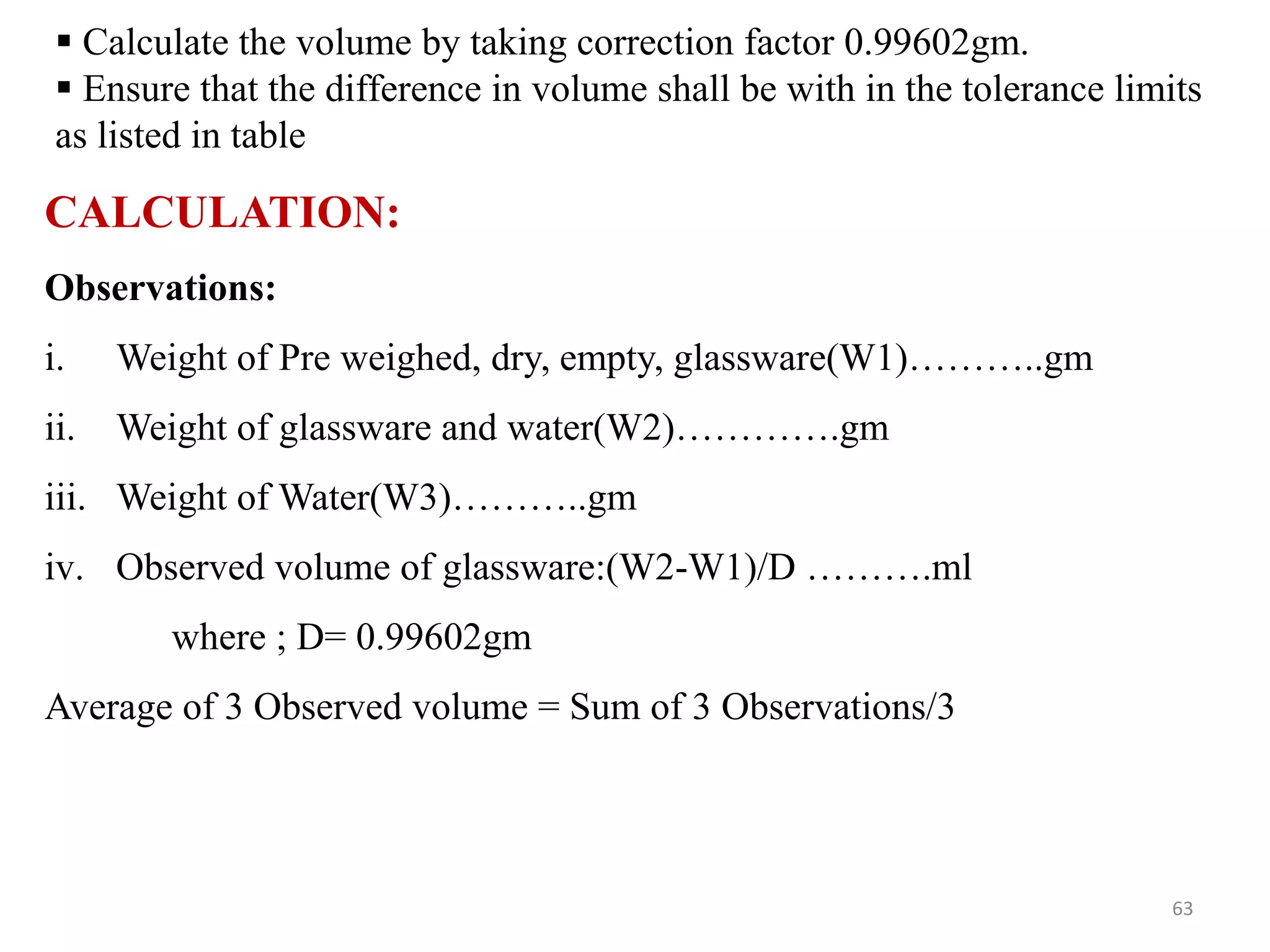  Calculate the volume by taking correction factor 0.99602gm.
 Ensure that the difference in volume shall be with in the tolerance limits
as listed in table
CALCULATION:
Observations:
i. Weight of Pre weighed, dry, empty, glassware(W1)………..gm
ii. Weight of glassware and water(W2)………….gm
iii. Weight of Water(W3)………..gm
iv. Observed volume of glassware:(W2-W1)/D ……….ml
where ; D= 0.99602gm
Average of 3 Observed volume = Sum of 3 Observations/3
63
 