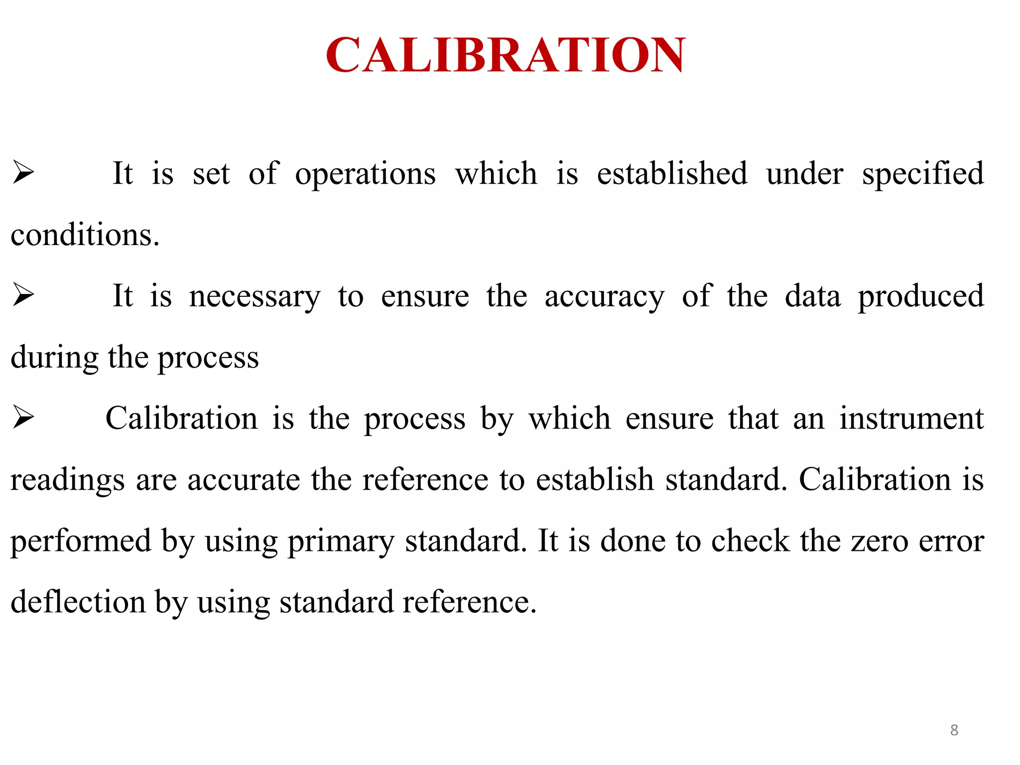 CALIBRATION
 It is set of operations which is established under specified
conditions.
 It is necessary to ensure the accuracy of the data produced
during the process
 Calibration is the process by which ensure that an instrument
readings are accurate the reference to establish standard. Calibration is
performed by using primary standard. It is done to check the zero error
deflection by using standard reference.
8
 