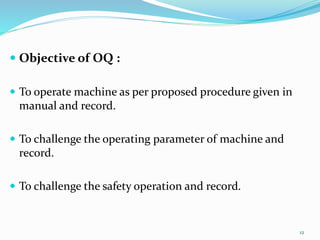  Objective of OQ :
 To operate machine as per proposed procedure given in
manual and record.
 To challenge the operating parameter of machine and
record.
 To challenge the safety operation and record.
12
 