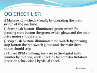 OQ CHECK LIST:
1) Main switch- check visually by operating the main
switch of the machine.
2) Start push button- illuminated green switch By
pressing start button the green switch glows and the main
drive motor should start.
3) stop push button- illuminated red switch By pressing
stop button the red switch glows and the main drive
motor should stop
4) Turret RPM challenge test- set in the digital table
counter by rotating knob check by tachometer Rotation
direction (clockwise ) by visual check
13
Continue…
 