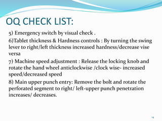 OQ CHECK LIST:
5) Emergency switch by visual check .
6)Tablet thickness & Hardness controls : By turning the swing
lever to right/left thickness increased hardness/decrease vise
versa
7) Machine speed adjustment : Release the locking knob and
rotate the hand wheel anticlockwise /clock wise- increased
speed/decreased speed
8) Main upper punch entry: Remove the bolt and rotate the
perforated segment to right/ left-upper punch penetration
increases/ decreases.
14
 
