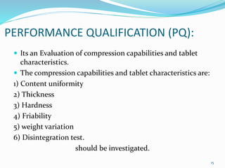 PERFORMANCE QUALIFICATION (PQ):
 Its an Evaluation of compression capabilities and tablet
characteristics.
 The compression capabilities and tablet characteristics are:
1) Content uniformity
2) Thickness
3) Hardness
4) Friability
5) weight variation
6) Disintegration test.
should be investigated.
15
 