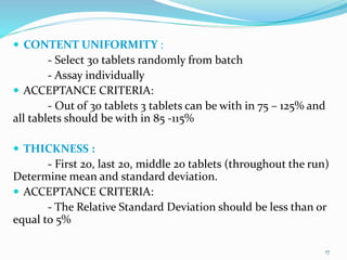  CONTENT UNIFORMITY :
- Select 30 tablets randomly from batch
- Assay individually
 ACCEPTANCE CRITERIA:
- Out of 30 tablets 3 tablets can be with in 75 – 125% and
all tablets should be with in 85 -115%
 THICKNESS :
- First 20, last 20, middle 20 tablets (throughout the run)
Determine mean and standard deviation.
 ACCEPTANCE CRITERIA:
- The Relative Standard Deviation should be less than or
equal to 5%
17
 