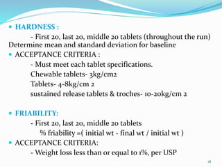  HARDNESS :
- First 20, last 20, middle 20 tablets (throughout the run)
Determine mean and standard deviation for baseline
 ACCEPTANCE CRITERIA :
- Must meet each tablet specifications.
Chewable tablets- 3kg/cm2
Tablets- 4-8kg/cm 2
sustained release tablets & troches- 10-20kg/cm 2
 FRIABILITY:
- First 20, last 20, middle 20 tablets
% friability =( initial wt - final wt / initial wt )
 ACCEPTANCE CRITERIA:
- Weight loss less than or equal to 1%, per USP
18
 