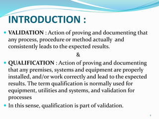 INTRODUCTION :
 VALIDATION : Action of proving and documenting that
any process, procedure or method actually and
consistently leads to the expected results.
&
 QUALIFICATION : Action of proving and documenting
that any premises, systems and equipment are properly
installed, and/or work correctly and lead to the expected
results. The term qualification is normally used for
equipment, utilities and systems, and validation for
processes
 In this sense, qualification is part of validation.
2
 