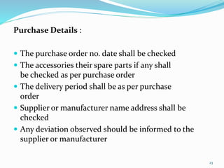 Purchase Details :
 The purchase order no. date shall be checked
 The accessories their spare parts if any shall
be checked as per purchase order
 The delivery period shall be as per purchase
order
 Supplier or manufacturer name address shall be
checked
 Any deviation observed should be informed to the
supplier or manufacturer
23
 