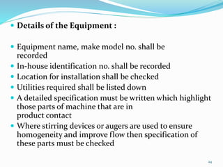  Details of the Equipment :
 Equipment name, make model no. shall be
recorded
 In-house identification no. shall be recorded
 Location for installation shall be checked
 Utilities required shall be listed down
 A detailed specification must be written which highlight
those parts of machine that are in
product contact
 Where stirring devices or augers are used to ensure
homogeneity and improve flow then specification of
these parts must be checked
24
 
