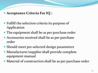  Acceptance Criteria For IQ :
 Fulfill the selection criteria its purpose of
Application
 The equipment shall be as per purchase order
 Accessories received shall be as per purchase
order
 Should meet pre-selected design parameters
 Manufacturer/supplier shall provide complete
equipment manual
 Material of construction shall be as per purchase order
25
 