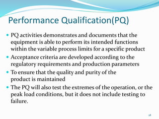 Performance Qualification(PQ)
 PQ activities demonstrates and documents that the
equipment is able to perform its intended functions
within the variable process limits for a specific product
 Acceptance criteria are developed according to the
regulatory requirements and production parameters
 To ensure that the quality and purity of the
product is maintained
 The PQ will also test the extremes of the operation, or the
peak load conditions, but it does not include testing to
failure.
28
 