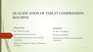 QUALIFICATION OF TABLET COMPRESSION
MACHINE
Prepared By,
Mr. Pritam P. Kolge
M.Pharm First Year (SemII)
Department of Pharmaceutical Quality
Assurance
Bharati Vidyapeeth College of Pharmacy,
Kolhapur
6/29/2020
1
Guided By,
Dr. Mrs. N.M.Bhatia
Professor and Head,
Department of Pharmaceutical Quality
Assurance
 