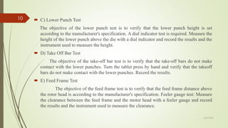  C) Lower Punch Test
The objective of the lower punch test is to verify that the lower punch height is set
according to the manufacturer's specification. A dial indicator test is required. Measure the
height of the lower punch above the die with a dial indicator and record the results and the
instrument used to measure the height.
 D) Take Off Bar Test
The objective of the take-off bar test is to verify that the take-off bars do not make
contact with the lower punches. Turn the tablet press by hand and verify that the takeoff
bars do not make contact with the lower punches. Record the results.
 E) Feed Frame Test
The objective of the feed frame test is to verify that the feed frame distance above
the rotor head is according to the manufacturer's specification. Feeler gauge test: Measure
the clearance between the feed frame and the motor head with a feeler gauge and record
the results and the instrument used to measure the clearance.
6/29/2020
10
 