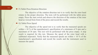  F) Tablet Press Rotation Direction
The objective of the rotation direction test is to verify that the rotor head
rotates in the proper direction. The tests will be performed with the tablet press
empty. Press the start switch and observe the direction of the rotation of the rotor
head as viewed from front of the press and record the results.
 G) Tablet Press Speed
The objective of the speed test is to verify that the measured speeds are
within ± 10 % of the manufacturer's specification of a minimum of 9 rpm and a
maximum of 36 rpm. This test will be performed with the press empty. A stop
watch is required for this test. Measure the speed of the rotor head with a
calibrated stopwatch. Verify that the measured speeds are within ± 10 % of the
manufacturer's specification and record the results and the instrument used to
measure the speed.
6/29/2020
11
 