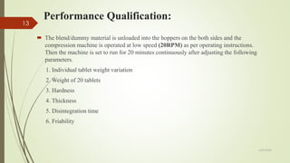Performance Qualification:
6/29/2020
13
 The blend/dummy material is unloaded into the hoppers on the both sides and the
compression machine is operated at low speed (20RPM) as per operating instructions.
Then the machine is set to run for 20 minutes continuously after adjusting the following
parameters.
1. Individual tablet weight variation
2. Weight of 20 tablets
3. Hardness
4. Thickness
5. Disintegration time
6. Friability
 