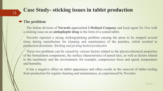 Case Study- sticking issues in tablet production
 The problem
The Italian division of Novartis approached I Holland Company and local agent Vis Viva with
a sticking issue on an antiepileptic drug in the form of a coated tablet.
Novartis reported a strong sticking/picking problem causing the press to be stopped several
times during manufacture for cleaning and maintenance of the punches, which resulted in
production downtime. Sticking and picking halted production
These two problems can be caused by various factors related to the physicochemical properties
of the formulation components, the surface characteristics of punch face, as well as factors related
to the machinery and the environment, for example, compression force and speed, temperature
and humidity.
It has a negative effect on tablet appearance and often results in the removal of tablet tooling
from production for regular cleaning and maintenance, as experienced by Novartis.
6/29/2020
15
 