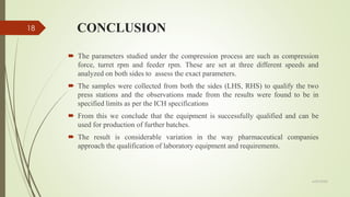 CONCLUSION
 The parameters studied under the compression process are such as compression
force, turret rpm and feeder rpm. These are set at three different speeds and
analyzed on both sides to assess the exact parameters.
 The samples were collected from both the sides (LHS, RHS) to qualify the two
press stations and the observations made from the results were found to be in
specified limits as per the ICH specifications
 From this we conclude that the equipment is successfully qualified and can be
used for production of further batches.
 The result is considerable variation in the way pharmaceutical companies
approach the qualification of laboratory equipment and requirements.
6/29/2020
18
 