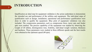 INTRODUCTION
6/29/2020
3
Qualification an ideal step for equipment validation is the action undertaken to demonstrate
the intended use and performance of the utilities and equipment. The individual steps of
qualification such as design, installation, operational and performance qualification were
done in order to qualify the equipment. Blue print of equipment validation was also
included. The compression parameters such as compression force, turret rpm and feeder
rpm were studied. The process capability of the equipment was studied by observing the
weight of 20 tablets, disintegration time, friability, individual weight variation, thickness
and hardness. These parameters were studied at three different speeds and the best results
were obtained at the optimum speed (40 rpm).
 