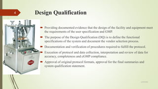 Design Qualification
 Providing documented evidence that the design of the facility and equipment meet
the requirements of the user specification and GMP.
 The purpose of the Design Qualification (DQ) is to define the functional
specifications of the system and document the vendor selection process.
 Documentation and verification of procedures required to fulfill the protocol.
 Execution of protocol and data collection, interpretation and review of data for
accuracy, completeness and cGMP compliance.
 Approval of original protocol formats, approval for the final summaries and
system qualification statement.
6/29/2020
4
 